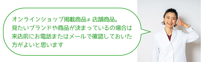 オンラインショップ掲載商品≠店舗商品。 見たいブランドや商品が決まっているの場合は 来店前にお電話またはメールで確認しておいた 方がよいと思います