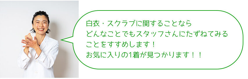 白衣・スクラブに関することなら どんなことでもスタッフさんにたずねてみる ことをすすめします！ お気に入りの1着が見つかります！！